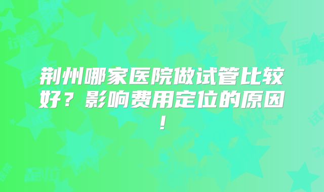 荆州哪家医院做试管比较好？影响费用定位的原因!