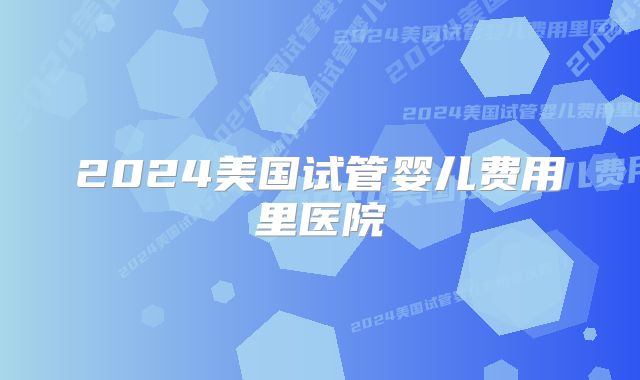 2024美国试管婴儿费用里医院