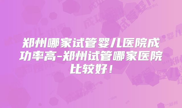 郑州哪家试管婴儿医院成功率高-郑州试管哪家医院比较好！