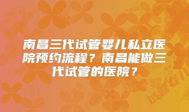 南昌三代试管婴儿私立医院预约流程？南昌能做三代试管的医院？