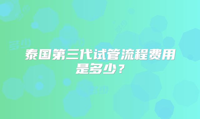 泰国第三代试管流程费用是多少？