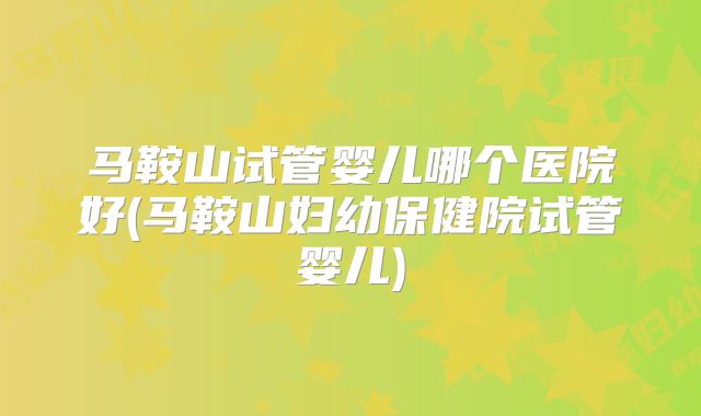 马鞍山试管婴儿哪个医院好(马鞍山妇幼保健院试管婴儿)