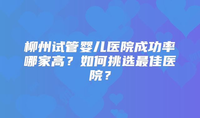 柳州试管婴儿医院成功率哪家高？如何挑选最佳医院？
