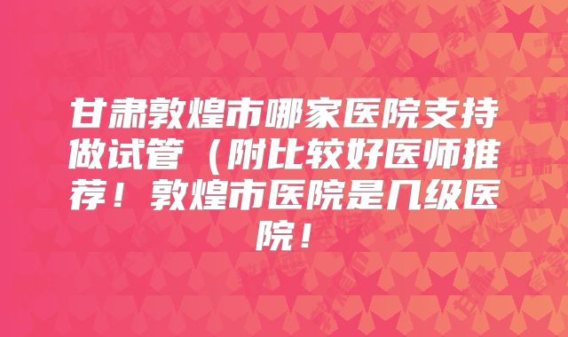 甘肃敦煌市哪家医院支持做试管(附比较好医师推荐!敦煌市医院是几级医院!