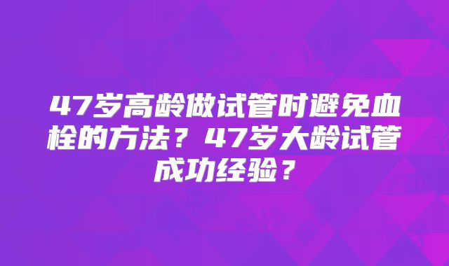 47岁高龄做试管时避免血栓的方法？47岁大龄试管成功经验？