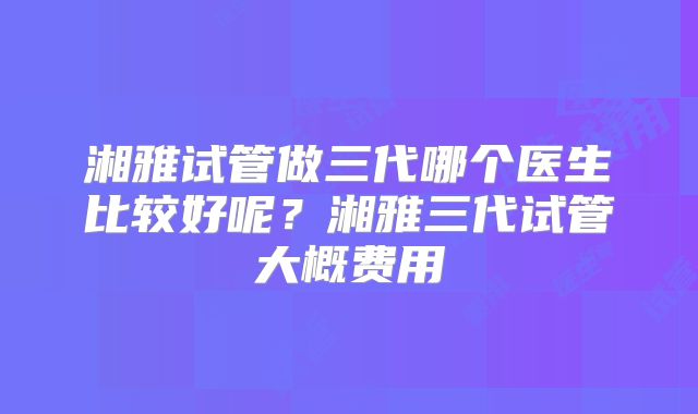 湘雅试管做三代哪个医生比较好呢？湘雅三代试管大概费用