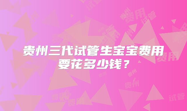 贵州三代试管生宝宝费用要花多少钱？