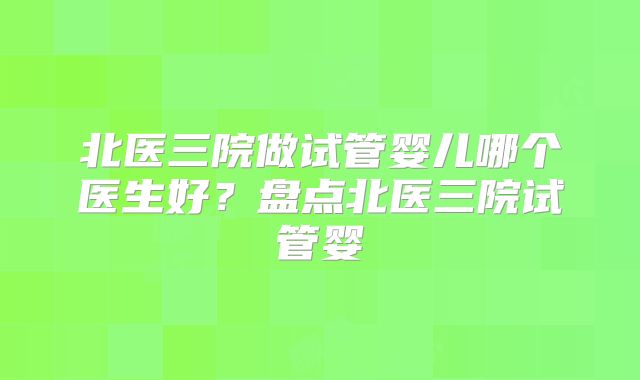北医三院做试管婴儿哪个医生好？盘点北医三院试管婴