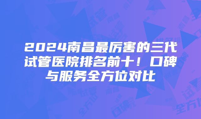 2024南昌最厉害的三代试管医院排名前十！口碑与服务全方位对比