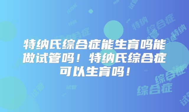 特纳氏综合症能生育吗能做试管吗！特纳氏综合症可以生育吗！