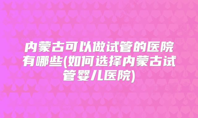 内蒙古可以做试管的医院有哪些(如何选择内蒙古试管婴儿医院)
