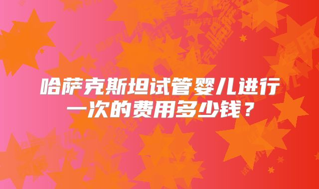 哈萨克斯坦试管婴儿进行一次的费用多少钱？