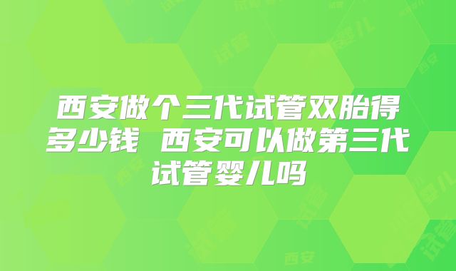 西安做个三代试管双胎得多少钱 西安可以做第三代试管婴儿吗