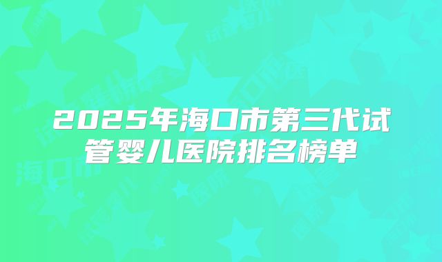 2025年海口市第三代试管婴儿医院排名榜单