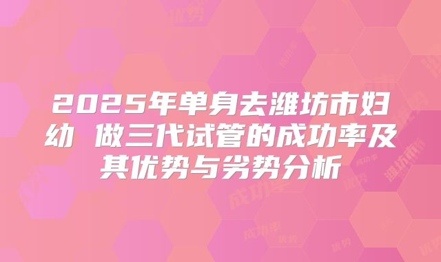 2025年单身去潍坊市妇幼 做三代试管的成功率及其优势与劣势分析