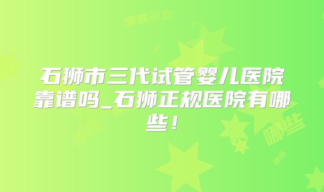 石狮市三代试管婴儿医院靠谱吗_石狮正规医院有哪些!