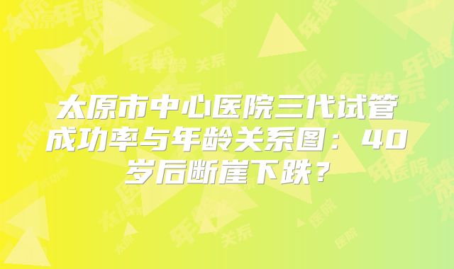 太原市中心医院三代试管成功率与年龄关系图：40岁后断崖下跌？