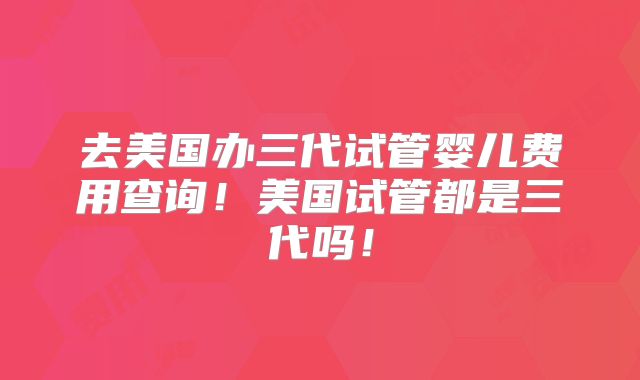 去美国办三代试管婴儿费用查询！美国试管都是三代吗！