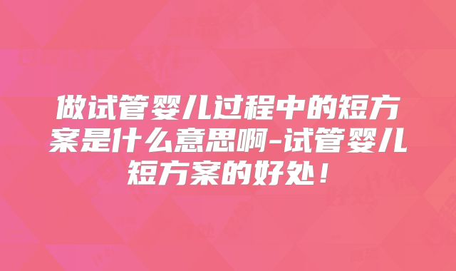 做试管婴儿过程中的短方案是什么意思啊-试管婴儿短方案的好处！