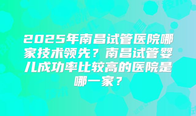 2025年南昌试管医院哪家技术领先？南昌试管婴儿成功率比较高的医院是哪一家？