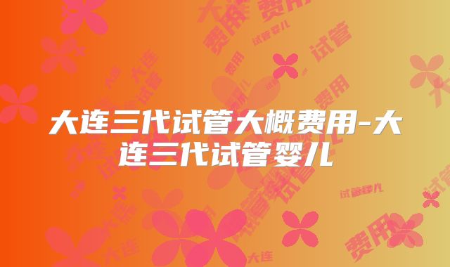 大连三代试管大概费用-大连三代试管婴儿