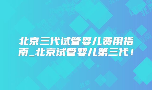 北京三代试管婴儿费用指南_北京试管婴儿第三代！