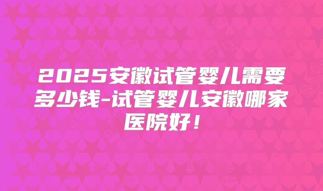 2025安徽试管婴儿需要多少钱-试管婴儿安徽哪家医院好！