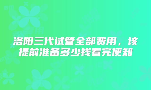洛阳三代试管全部费用,该提前准备多少钱看完便知
