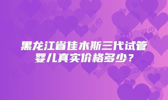 黑龙江省佳木斯三代试管婴儿真实价格多少？