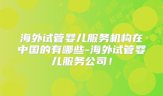 海外试管婴儿服务机构在中国的有哪些-海外试管婴儿服务公司!