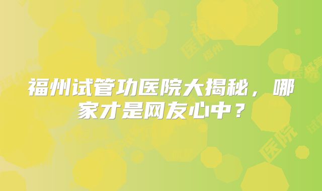 福州试管功医院大揭秘，哪家才是网友心中？