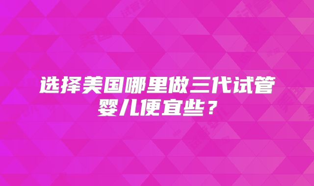 选择美国哪里做三代试管婴儿便宜些？