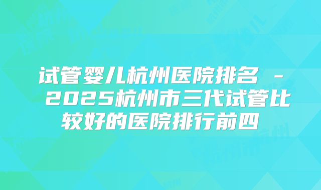 试管婴儿杭州医院排名 - 2025杭州市三代试管比较好的医院排行前四