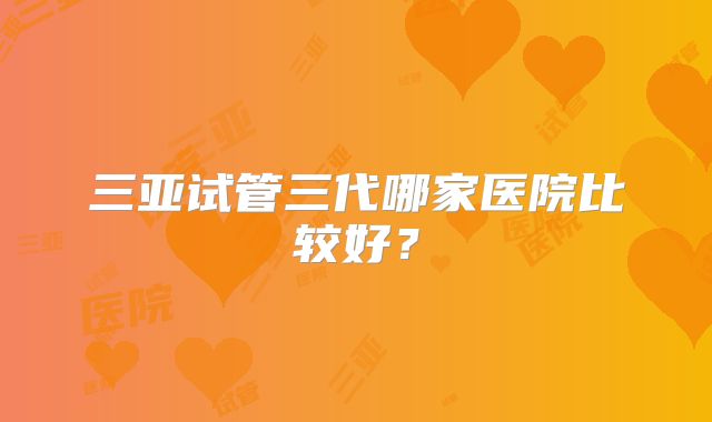 三亚试管三代哪家医院比较好？