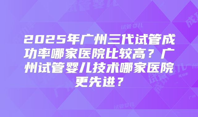 2025年广州三代试管成功率哪家医院比较高？广州试管婴儿技术哪家医院更先进？