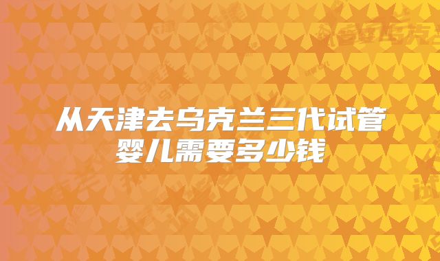 从天津去乌克兰三代试管婴儿需要多少钱