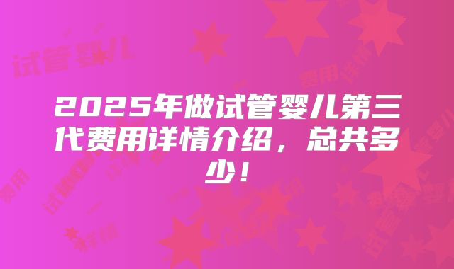 2025年做试管婴儿第三代费用详情介绍，总共多少！