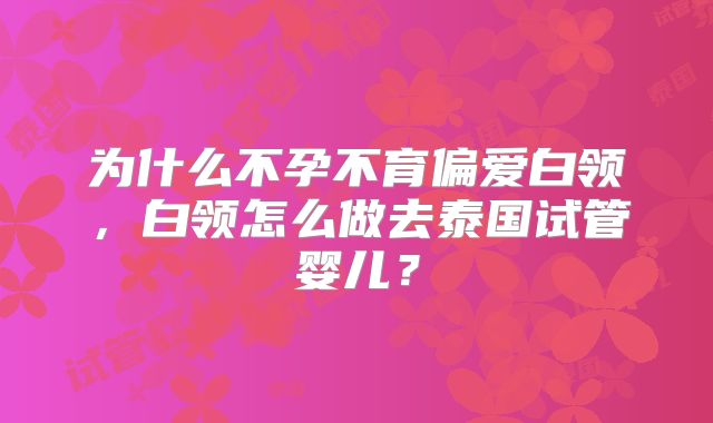 为什么不孕不育偏爱白领，白领怎么做去泰国试管婴儿？