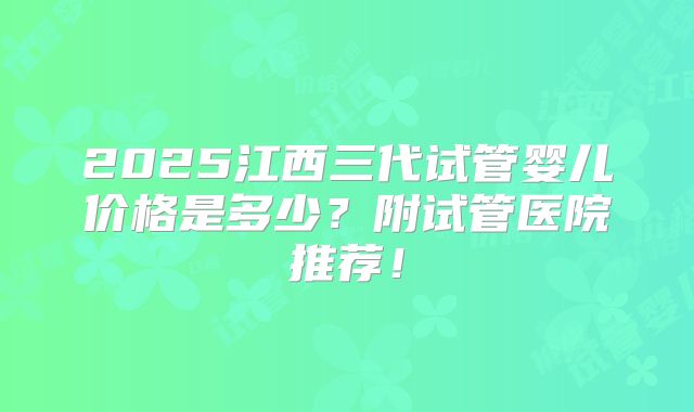 2025江西三代试管婴儿价格是多少？附试管医院推荐！