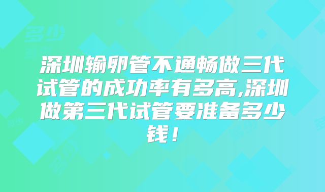 深圳输卵管不通畅做三代试管的成功率有多高,深圳做第三代试管要准备多少钱!
