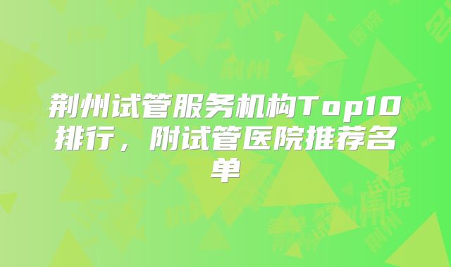 荆州试管服务机构Top10排行，附试管医院推荐名单