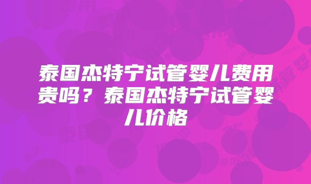 泰国杰特宁试管婴儿费用贵吗？泰国杰特宁试管婴儿价格
