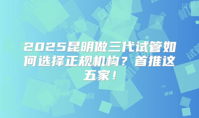 2025昆明做三代试管如何选择正规机构？首推这五家！