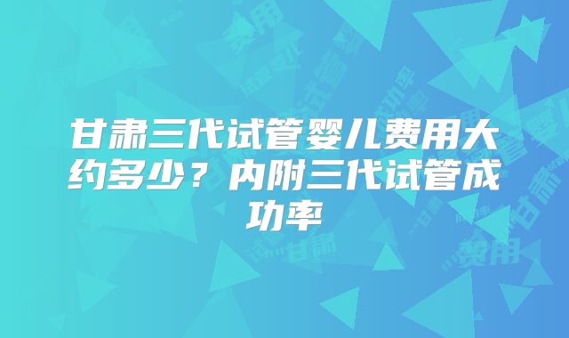 甘肃三代试管婴儿费用大约多少？内附三代试管成功率