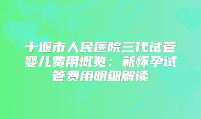 十堰市人民医院三代试管婴儿费用概览：新怀孕试管费用明细解读