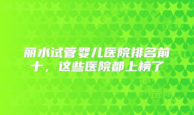 丽水试管婴儿医院排名前十，这些医院都上榜了