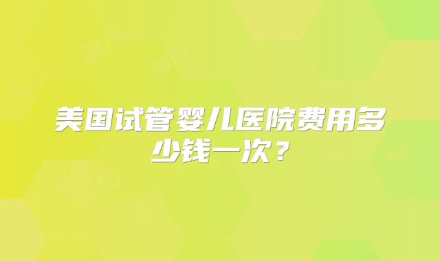 美国试管婴儿医院费用多少钱一次？