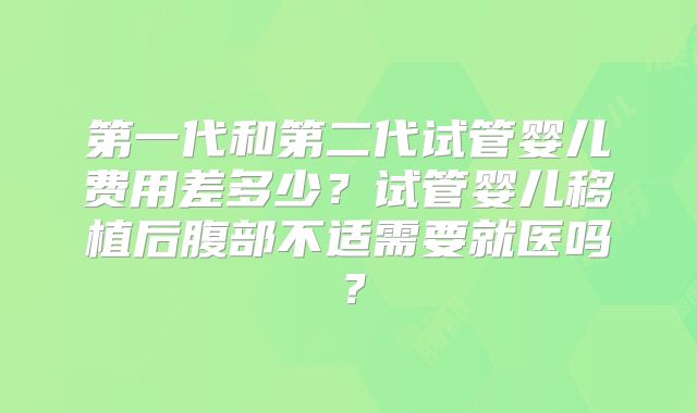 第一代和第二代试管婴儿费用差多少？试管婴儿移植后腹部不适需要就医吗？