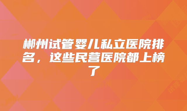 郴州试管婴儿私立医院排名，这些民营医院都上榜了