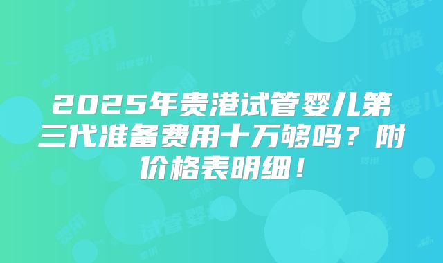 2025年贵港试管婴儿第三代准备费用十万够吗？附价格表明细！
